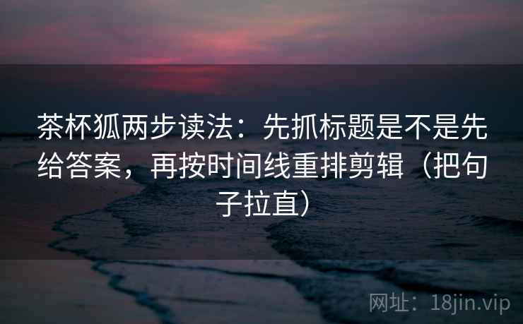 茶杯狐两步读法：先抓标题是不是先给答案，再按时间线重排剪辑（把句子拉直）