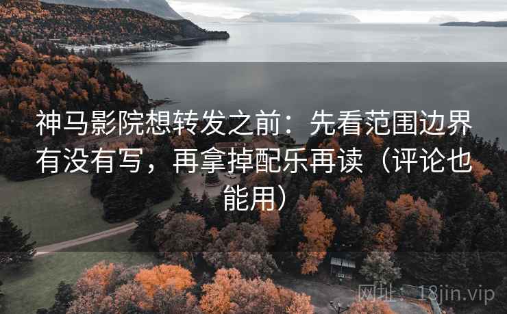 神马影院想转发之前：先看范围边界有没有写，再拿掉配乐再读（评论也能用）