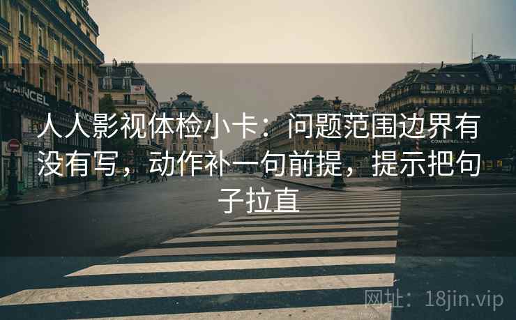 人人影视体检小卡：问题范围边界有没有写，动作补一句前提，提示把句子拉直