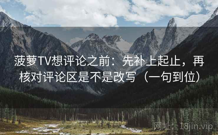 菠萝TV想评论之前：先补上起止，再核对评论区是不是改写（一句到位）