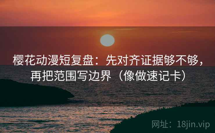 樱花动漫短复盘：先对齐证据够不够，再把范围写边界（像做速记卡）