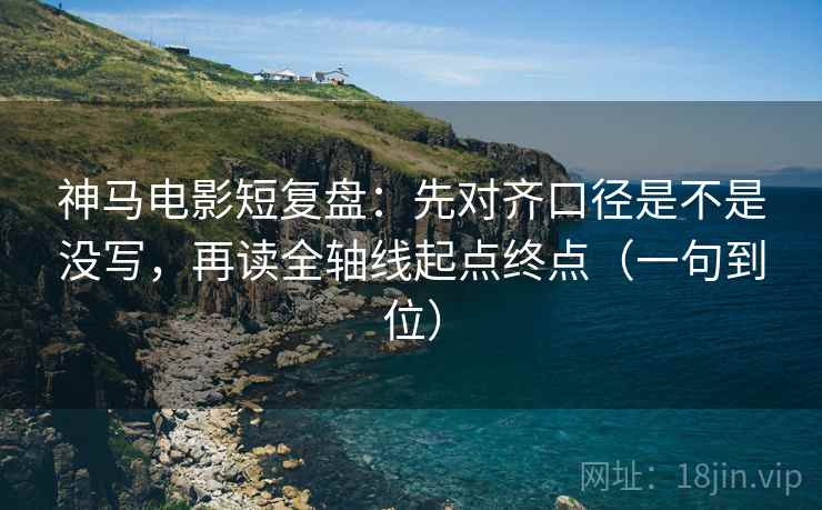 神马电影短复盘：先对齐口径是不是没写，再读全轴线起点终点（一句到位）