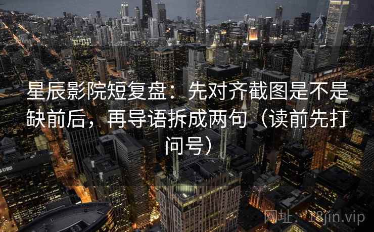 星辰影院短复盘：先对齐截图是不是缺前后，再导语拆成两句（读前先打问号）