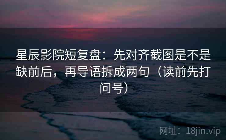 星辰影院短复盘：先对齐截图是不是缺前后，再导语拆成两句（读前先打问号）