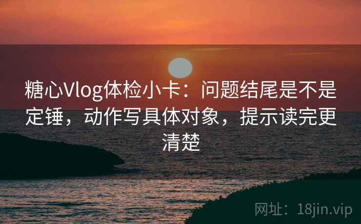 糖心Vlog体检小卡：问题结尾是不是定锤，动作写具体对象，提示读完更清楚