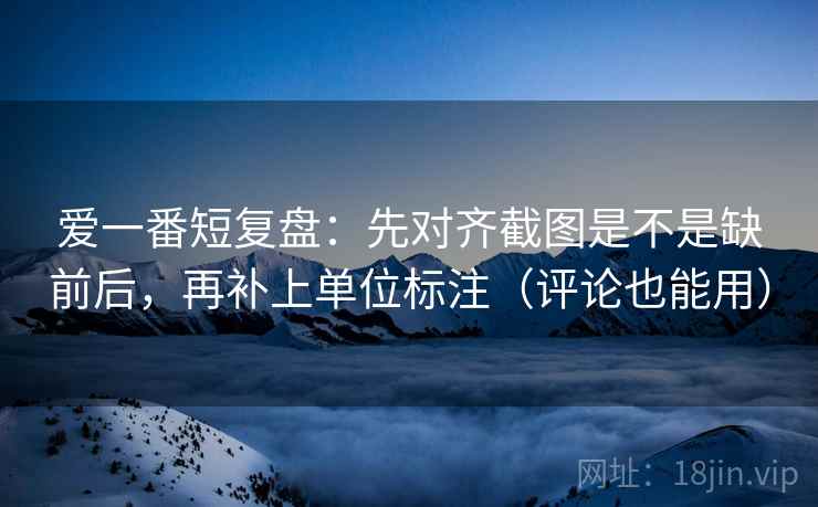 爱一番短复盘：先对齐截图是不是缺前后，再补上单位标注（评论也能用）