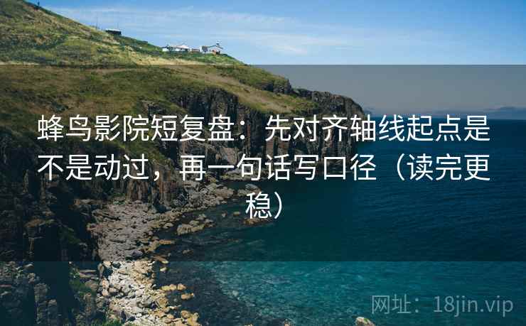 蜂鸟影院短复盘：先对齐轴线起点是不是动过，再一句话写口径（读完更稳）