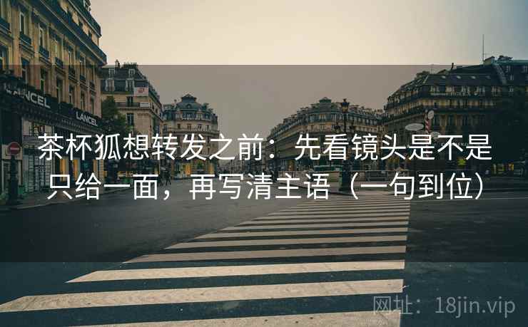 茶杯狐想转发之前：先看镜头是不是只给一面，再写清主语（一句到位）