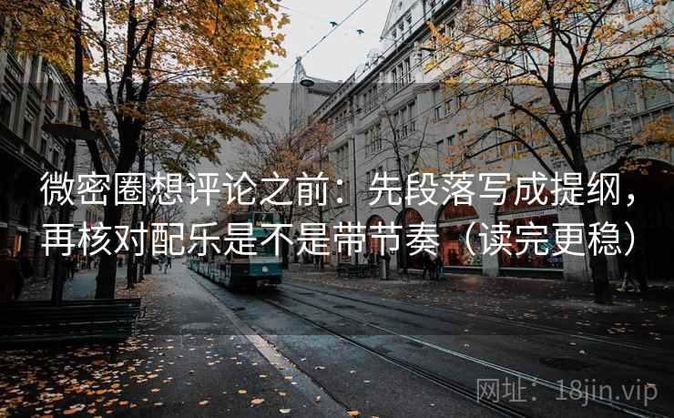 微密圈想评论之前：先段落写成提纲，再核对配乐是不是带节奏（读完更稳）