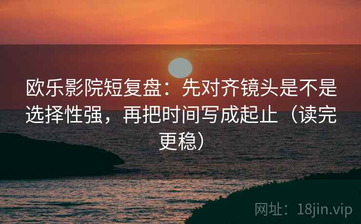欧乐影院短复盘：先对齐镜头是不是选择性强，再把时间写成起止（读完更稳）