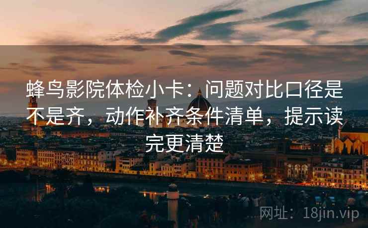蜂鸟影院体检小卡：问题对比口径是不是齐，动作补齐条件清单，提示读完更清楚