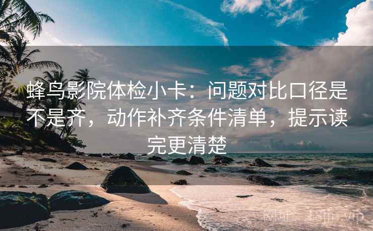 蜂鸟影院体检小卡：问题对比口径是不是齐，动作补齐条件清单，提示读完更清楚