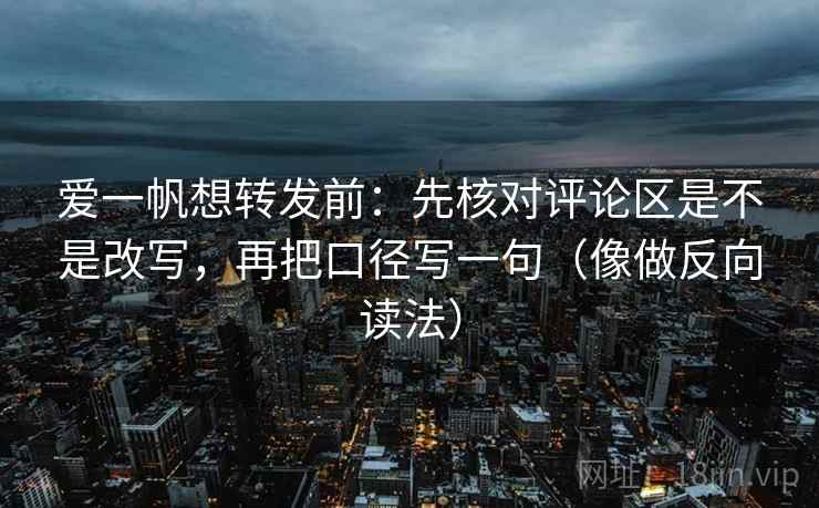 爱一帆想转发前：先核对评论区是不是改写，再把口径写一句（像做反向读法）
