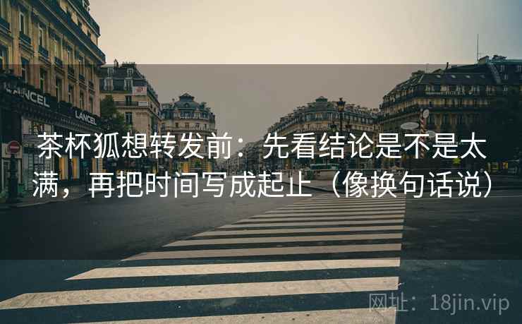 茶杯狐想转发前：先看结论是不是太满，再把时间写成起止（像换句话说）