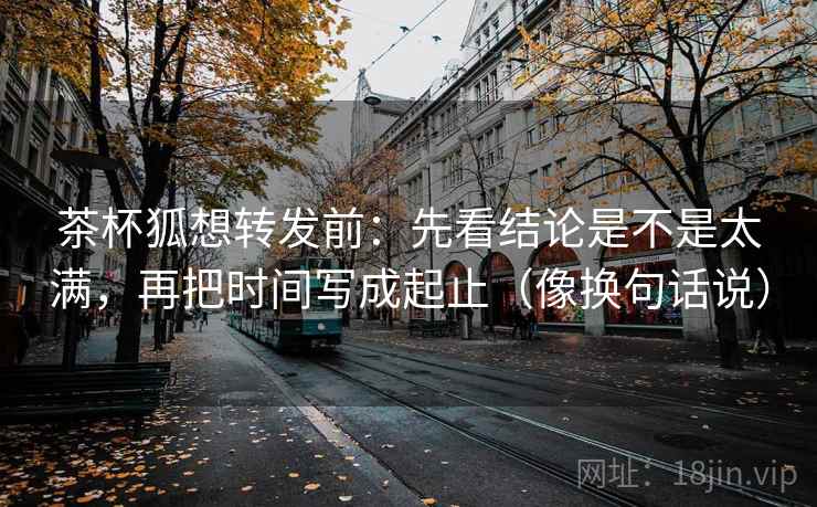 茶杯狐想转发前：先看结论是不是太满，再把时间写成起止（像换句话说）