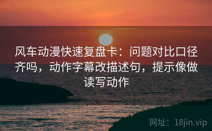 风车动漫快速复盘卡：问题对比口径齐吗，动作字幕改描述句，提示像做读写动作