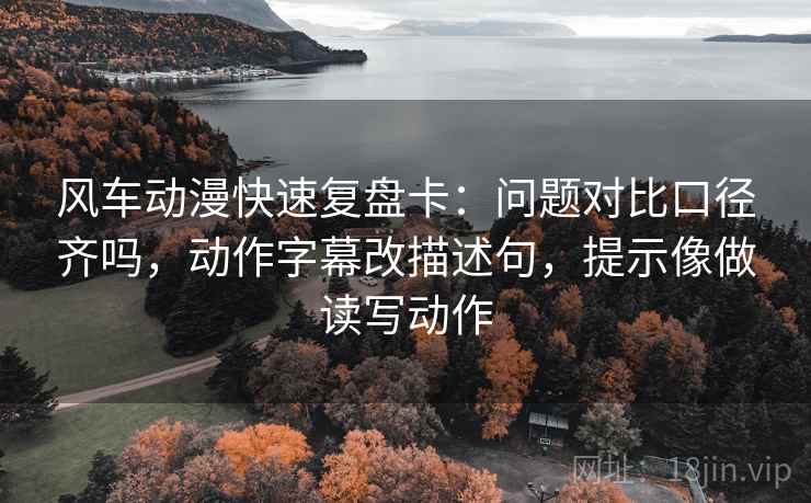 风车动漫快速复盘卡：问题对比口径齐吗，动作字幕改描述句，提示像做读写动作