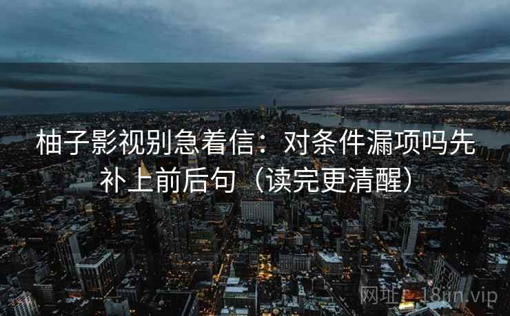 柚子影视别急着信：对条件漏项吗先补上前后句（读完更清醒）