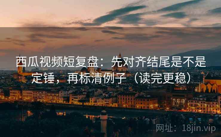 西瓜视频短复盘：先对齐结尾是不是定锤，再标清例子（读完更稳）