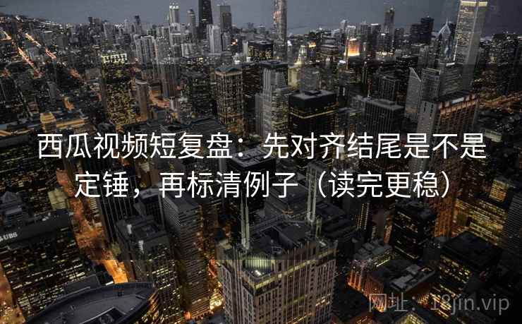 西瓜视频短复盘：先对齐结尾是不是定锤，再标清例子（读完更稳）