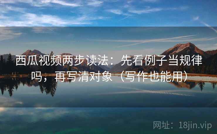 西瓜视频两步读法：先看例子当规律吗，再写清对象（写作也能用）