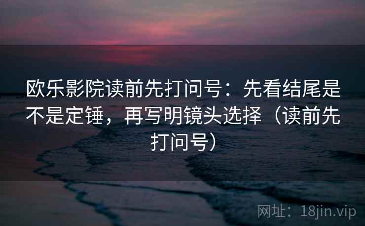欧乐影院读前先打问号：先看结尾是不是定锤，再写明镜头选择（读前先打问号）