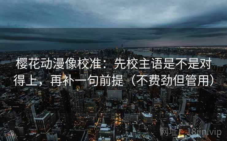 樱花动漫像校准:先校主语是不是对得上,再补一句前提(不费劲但管用) 樱花动漫像校准:先校主语是不是对得上,再补一句前提(不费劲但管用)