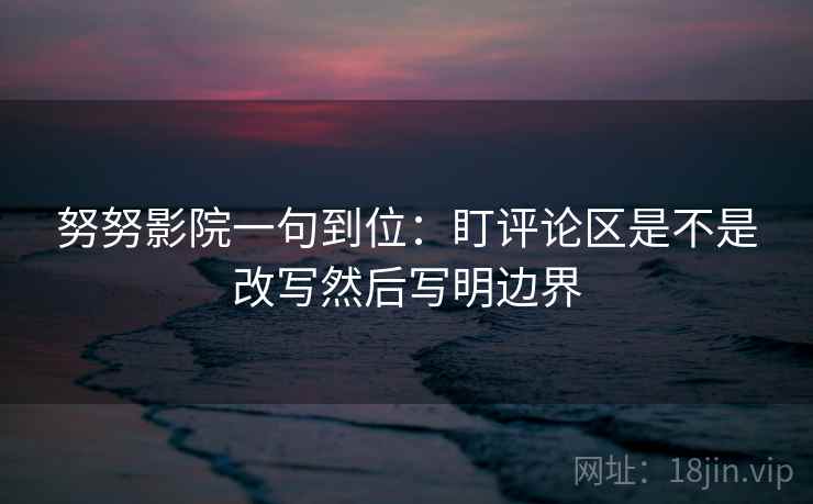 努努影院一句到位：盯评论区是不是改写然后写明边界