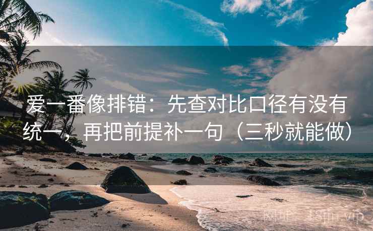爱一番像排错：先查对比口径有没有统一，再把前提补一句（三秒就能做）