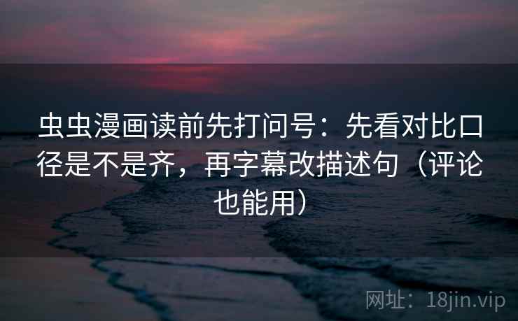 虫虫漫画读前先打问号：先看对比口径是不是齐，再字幕改描述句（评论也能用）