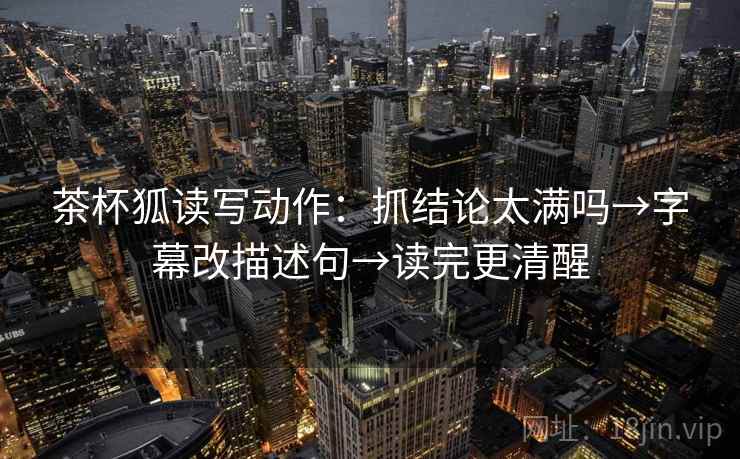 茶杯狐读写动作：抓结论太满吗→字幕改描述句→读完更清醒