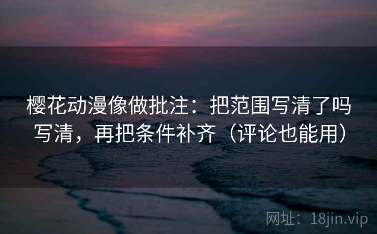 樱花动漫像做批注：把范围写清了吗写清，再把条件补齐（评论也能用）