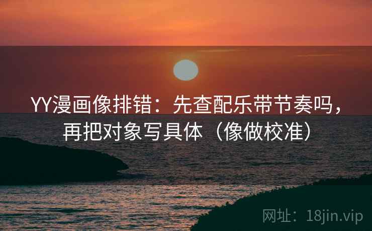 YY漫画像排错：先查配乐带节奏吗，再把对象写具体（像做校准）