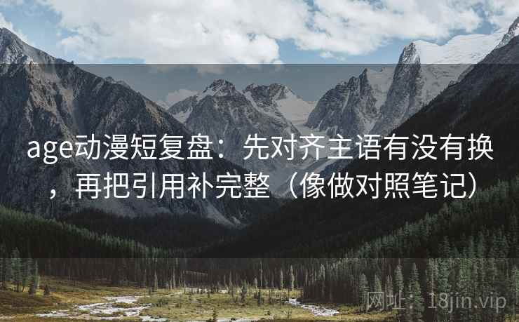 age动漫短复盘：先对齐主语有没有换，再把引用补完整（像做对照笔记）