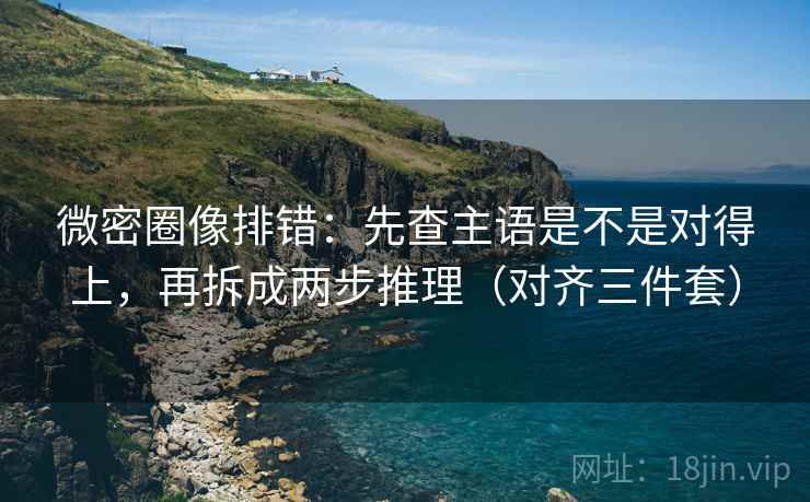 微密圈像排错：先查主语是不是对得上，再拆成两步推理（对齐三件套）