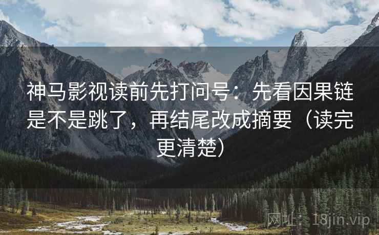 神马影视读前先打问号：先看因果链是不是跳了，再结尾改成摘要（读完更清楚）