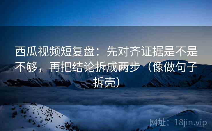 西瓜视频短复盘:先对齐证据是不是不够,再把结论拆成两步(像做句子拆壳) 西瓜视频短复盘:先对齐证据是不是不够,再把结论拆成两步(像做句子拆壳)