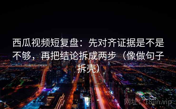西瓜视频短复盘：先对齐证据是不是不够，再把结论拆成两步（像做句子拆壳）